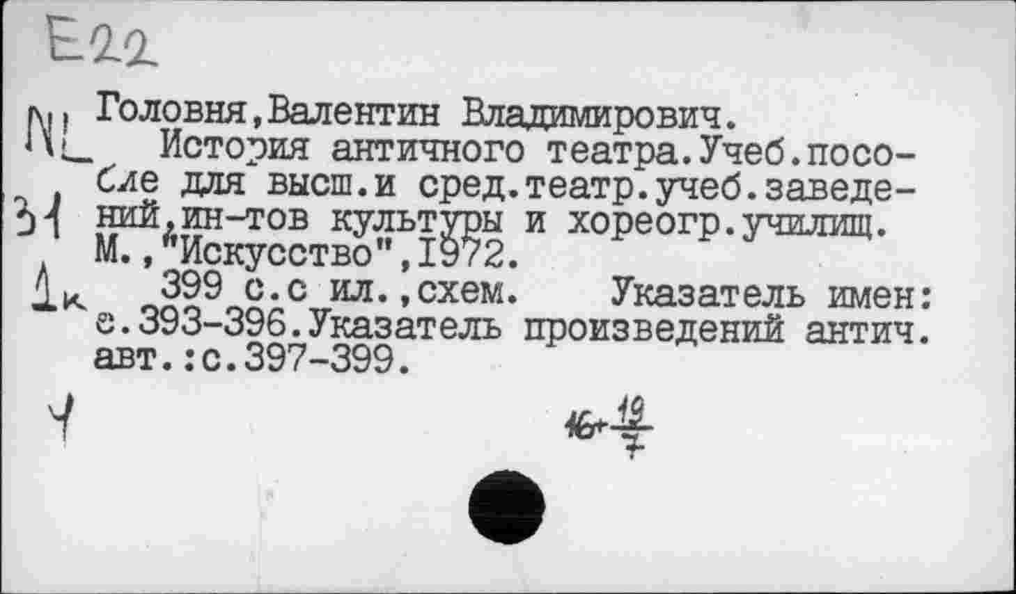 ﻿Е.2.2.
л. і Головня,Валентин Владимирович.
История античного театра.Учеб.пособие для высш.и сред.театр, учеб.заведе-pl ний,ин-тов культуры и хореогр.училищ.
М., ’’Искусство’’, 1972.
J.K 399 с*с ил.,схем. Указатель имен: е.393-396.Указатель произведений антич. авт.:с.397-399.